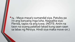 •74 - Maya-maya'y sumandal siya. Patuloy pa
rin ang kanyang mga luha. Nagsalita siya:
Flerida, tapos na ang tuwa. (NOTE: Anim na
taon na siyang palakad-lakad kung saan-saan
sa labas ng Persiya. Hindi siya maka move-on.)
 