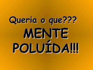 Queria o que???   MENTE POLUÍDA!!! 