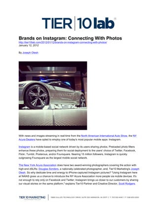  
Brands on Instagram: Connecting With Photos
http://tier10lab.com/2012/01/12/brands-on-instagram-connecting-with-photos/
January 12, 2012

By Joseph Olesh




With news and images streaming in real-time from the North American International Auto Show, the NY
Acura Dealers have opted to employ one of today's most popular mobile apps: Instagram.

Instagram is a mobile-based social network driven by its users sharing photos. Preloaded photo filters
enhance these photos, preparing them for social deployment to the users' choice of Twitter, Facebook,
Flickr, Tumblr, Posterous, and/or Foursquare. Nearing 15 million followers, Instagram is quickly
outgrowing Foursquare as the largest mobile social network.

The New York Acura Association does have two award-winning photographers covering the action with
high-end dSLRs: Douglas Sonders, a nationally celebrated photographer, and, Tier10 Marketing's Joseph
Olesh. So why dedicate time and energy to iPhone-captured Instagram pictures? "Using Instagram here
at NAIAS gives us a chance to introduce the NY Acura Association more people via mobile devices. It's
not enough to rely only on Facebook and Twitter; Instagram brings us closer to our customers by sharing
our visual stories on the same platform," explains Tier10 Partner and Creative Director, Scott Rodgers.



	
  
 