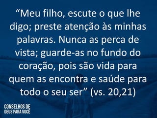 “Meu filho, escute o que lhe
digo; preste atenção às minhas
palavras. Nunca as perca de
vista; guarde-as no fundo do
coração, pois são vida para
quem as encontra e saúde para
todo o seu ser” (vs. 20,21)
 