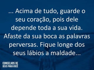 ... Acima de tudo, guarde o
seu coração, pois dele
depende toda a sua vida.
Afaste da sua boca as palavras
perversas. Fique longe dos
seus lábios a maldade...
 
