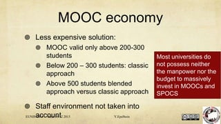MOOC economy
 Less expensive solution:
 MOOC valid only above 200-300
students
 Below 200 – 300 students: classic
approach
 Above 500 students blended
approach versus classic approach
 Staff environment not taken into
accountEUNIS 2015 June 10-12 2015 Y.Epelboin
Most universities do
not possess neither
the manpower nor the
budget to massively
invest in MOOCs and
SPOCS
 