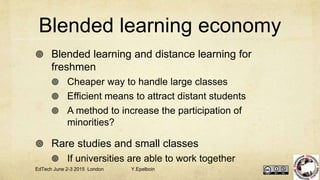 Blended learning economy
 Blended learning and distance learning for
freshmen
 Cheaper way to handle large classes
 Efficient means to attract distant students
 A method to increase the participation of
minorities?
 Rare studies and small classes
 If universities are able to work together
EdTech June 2-3 2015 London Y.Epelboin
 