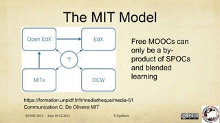 The MIT Model
https://formation.unpidf.fr/fr/mediatheque/media-51
Free MOOCs can
only be a by-
product of SPOCs
and blended
learning
EUNIS 2015 June 10-12 2015 Y.Epelboin
Communication C. De Oliveira MIT
 