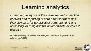 Learning analytics
« Learning analytics is the measurement, collection,
analysis and reporting of data about learners and
their contexts, for purposes of understanding and
optimizing learning and the environments in which it
occurs »
G. Siemens http://fr.slideshare.net/gsiemens/learning-analytics-
educause (2011)
EUNIS 2015 June 10-12 2015 Y.Epelboin
 