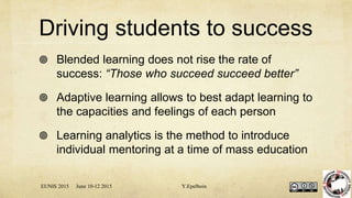 Driving students to success
 Blended learning does not rise the rate of
success: “Those who succeed succeed better”
 Adaptive learning allows to best adapt learning to
the capacities and feelings of each person
 Learning analytics is the method to introduce
individual mentoring at a time of mass education
EUNIS 2015 June 10-12 2015 Y.Epelboin
 