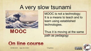 A very slow tsunami
MOOC is not a technology;
It is a means to teach and to
learn using established
technologies.
Thus it is moving at the same
path as pedagogy
MOOC
EUNIS 2015 June 10-12 2015 Y.Epelboin
 