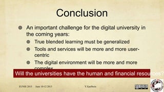 Conclusion
 An important challenge for the digital university in
the coming years:
 True blended learning must be generalized
 Tools and services will be more and more user-
centric
 The digital environment will be more and more
complex
EUNIS 2015 June 10-12 2015 Y.Epelboin
Will the universities have the human and financial resources?
 
