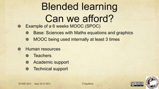 Blended learning
Can we afford?
 Example of a 6 weeks MOOC (SPOC)
 Base: Sciences with Maths equations and graphics
 MOOC being used internally at least 3 times
 Human resources
 Teachers
 Academic support
 Technical support
EUNIS 2015 June 10-12 2015 Y.Epelboin
 
