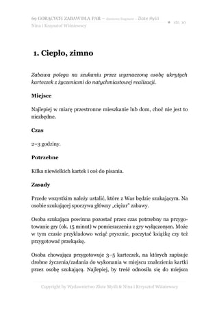 69 GORĄCYCH ZABAW DLA PAR – darmowy fragment – Złote Myśli
                                                                ● str. 10
Nina i Krzysztof Wiśniewscy




1. Ciepło, zimno

Zabawa polega na szukaniu przez wyznaczoną osobę ukrytych
karteczek z życzeniami do natychmiastowej realizacji.

Miejsce

Najlepiej w miarę przestronne mieszkanie lub dom, choć nie jest to
niezbędne.

Czas

2–3 godziny.

Potrzebne

Kilka niewielkich kartek i coś do pisania.

Zasady

Przede wszystkim należy ustalić, które z Was będzie szukającym. Na
osobie szukającej spoczywa główny „ciężar” zabawy.

Osoba szukająca powinna pozostać przez czas potrzebny na przygo-
towanie gry (ok. 15 minut) w pomieszczeniu z gry wyłączonym. Może
w tym czasie przykładowo wziąć prysznic, poczytać książkę czy też
przygotować przekąskę.

Osoba chowająca przygotowuje 3–5 karteczek, na których zapisuje
drobne życzenia/zadania do wykonania w miejscu znalezienia kartki
przez osobę szukającą. Najlepiej, by treść odnosiła się do miejsca


    Copyright by Wydawnictwo Złote Myśli & Nina i Krzysztof Wiśniewscy
 
