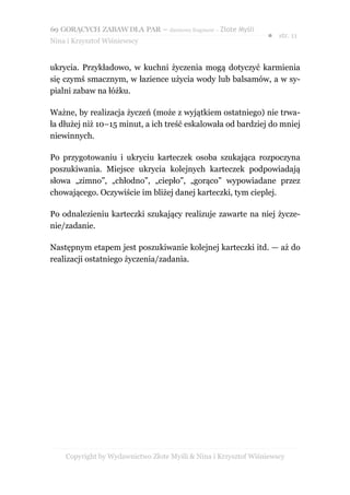 69 GORĄCYCH ZABAW DLA PAR – darmowy fragment – Złote Myśli
                                                                ● str. 11
Nina i Krzysztof Wiśniewscy


ukrycia. Przykładowo, w kuchni życzenia mogą dotyczyć karmienia
się czymś smacznym, w łazience użycia wody lub balsamów, a w sy-
pialni zabaw na łóżku.

Ważne, by realizacja życzeń (może z wyjątkiem ostatniego) nie trwa-
ła dłużej niż 10–15 minut, a ich treść eskalowała od bardziej do mniej
niewinnych.

Po przygotowaniu i ukryciu karteczek osoba szukająca rozpoczyna
poszukiwania. Miejsce ukrycia kolejnych karteczek podpowiadają
słowa „zimno”, „chłodno”, „ciepło”, „gorąco” wypowiadane przez
chowającego. Oczywiście im bliżej danej karteczki, tym cieplej.

Po odnalezieniu karteczki szukający realizuje zawarte na niej życze-
nie/zadanie.

Następnym etapem jest poszukiwanie kolejnej karteczki itd. — aż do
realizacji ostatniego życzenia/zadania.




    Copyright by Wydawnictwo Złote Myśli & Nina i Krzysztof Wiśniewscy
 