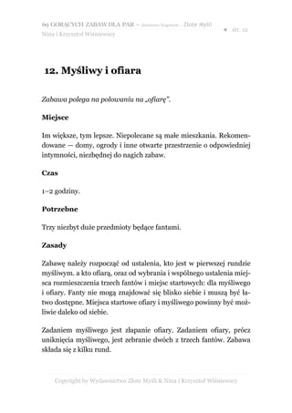 69 GORĄCYCH ZABAW DLA PAR – darmowy fragment – Złote Myśli
                                                                ● str. 12
Nina i Krzysztof Wiśniewscy




12. Myśliwy i ofiara

Zabawa polega na polowaniu na „ofiarę”.

Miejsce

Im większe, tym lepsze. Niepolecane są małe mieszkania. Rekomen-
dowane — domy, ogrody i inne otwarte przestrzenie o odpowiedniej
intymności, niezbędnej do nagich zabaw.

Czas

1–2 godziny.

Potrzebne

Trzy niezbyt duże przedmioty będące fantami.

Zasady

Zabawę należy rozpocząć od ustalenia, kto jest w pierwszej rundzie
myśliwym. a kto ofiarą, oraz od wybrania i wspólnego ustalenia miej-
sca rozmieszczenia trzech fantów i miejsc startowych: dla myśliwego
i ofiary. Fanty nie mogą znajdować się blisko siebie i muszą być ła-
two dostępne. Miejsca startowe ofiary i myśliwego powinny być moż-
liwie daleko od siebie.

Zadaniem myśliwego jest złapanie ofiary. Zadaniem ofiary, prócz
uniknięcia myśliwego, jest zebranie dwóch z trzech fantów. Zabawa
składa się z kilku rund.



    Copyright by Wydawnictwo Złote Myśli & Nina i Krzysztof Wiśniewscy
 