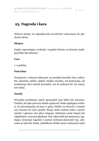 69 GORĄCYCH ZABAW DLA PAR – darmowy fragment – Złote Myśli
                                                                ● str. 14
Nina i Krzysztof Wiśniewscy




23. Nagroda i kara

Zabawa polega na odgadywaniu przedmiotu używanego do gła-
skania skóry.

Miejsce

Ciepłe, zapewniające swobodę i wygodne leżenie na brzuchu (najle-
piej łóżko lub materac).

Czas

1–2 godziny.

Potrzebne

Przedmioty o różnych fakturach, na przykład kawałek futra, jedwa-
biu, aksamitu, piórko, pędzel, miękka szczotka, coś gumowego, coś
metalowego (bez ostrych krawędzi), coś do jedzenia itd. Im więcej,
tym lepiej.

Zasady

Wszystkie przedmioty należy zgromadzić przy łóżku lub materacu.
Ustalcie, kto jako pierwszy będzie zgadywał. Osoba zgadująca rozbie-
ra się (przynajmniej od pasa w górę), kładzie na brzuchu i zamyka
oczy (można też użyć opaski). Druga osoba wybiera jeden z przed-
miotów i głaszcze nim plecy leżącego. Zadaniem osoby leżącej jest
odgadnięcie, czym jest głaskana. Gdy odpowiedź jest poprawna, zga-
dujący otrzymuje nagrodę w postaci wybranej pieszczoty (np. cało-
wanie po plecach, karku, pośladkach, krótki masaż wybranych części

    Copyright by Wydawnictwo Złote Myśli & Nina i Krzysztof Wiśniewscy
 