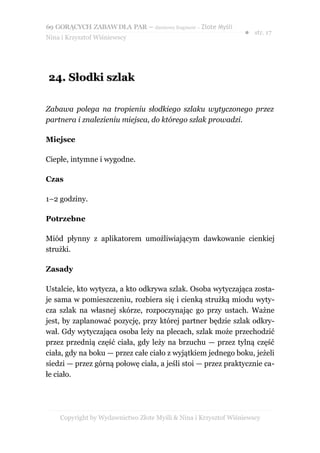 69 GORĄCYCH ZABAW DLA PAR – darmowy fragment – Złote Myśli
                                                                ● str. 17
Nina i Krzysztof Wiśniewscy




24. Słodki szlak

Zabawa polega na tropieniu słodkiego szlaku wytyczonego przez
partnera i znalezieniu miejsca, do którego szlak prowadzi.

Miejsce

Ciepłe, intymne i wygodne.

Czas

1–2 godziny.

Potrzebne

Miód płynny z aplikatorem umożliwiającym dawkowanie cienkiej
strużki.

Zasady

Ustalcie, kto wytycza, a kto odkrywa szlak. Osoba wytyczająca zosta-
je sama w pomieszczeniu, rozbiera się i cienką strużką miodu wyty-
cza szlak na własnej skórze, rozpoczynając go przy ustach. Ważne
jest, by zaplanować pozycję, przy której partner będzie szlak odkry-
wał. Gdy wytyczająca osoba leży na plecach, szlak może przechodzić
przez przednią część ciała, gdy leży na brzuchu — przez tylną część
ciała, gdy na boku — przez całe ciało z wyjątkiem jednego boku, jeżeli
siedzi — przez górną połowę ciała, a jeśli stoi — przez praktycznie ca-
łe ciało.




    Copyright by Wydawnictwo Złote Myśli & Nina i Krzysztof Wiśniewscy
 