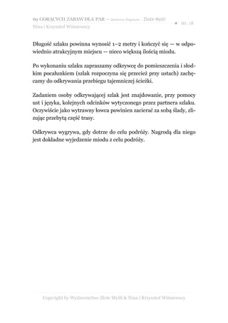 69 GORĄCYCH ZABAW DLA PAR – darmowy fragment – Złote Myśli
                                                                ● str. 18
Nina i Krzysztof Wiśniewscy


Długość szlaku powinna wynosić 1–2 metry i kończyć się — w odpo-
wiednio atrakcyjnym miejscu — nieco większą ilością miodu.

Po wykonaniu szlaku zapraszamy odkrywcę do pomieszczenia i słod-
kim pocałunkiem (szlak rozpoczyna się przecież przy ustach) zachę-
camy do odkrywania przebiegu tajemniczej ścieżki.

Zadaniem osoby odkrywającej szlak jest znajdowanie, przy pomocy
ust i języka, kolejnych odcinków wytyczonego przez partnera szlaku.
Oczywiście jako wytrawny łowca powinien zacierać za sobą ślady, zli-
zując przebytą część trasy.

Odkrywca wygrywa, gdy dotrze do celu podróży. Nagrodą dla niego
jest dokładne wyjedzenie miodu z celu podróży.




    Copyright by Wydawnictwo Złote Myśli & Nina i Krzysztof Wiśniewscy
 