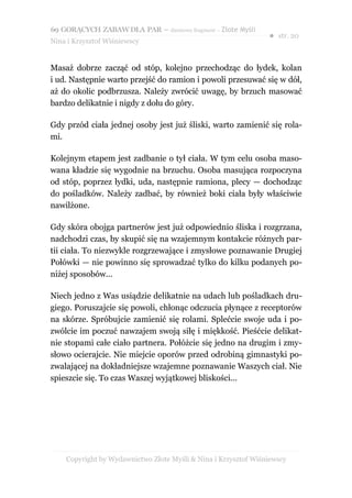 69 GORĄCYCH ZABAW DLA PAR – darmowy fragment – Złote Myśli
                                                                ● str. 20
Nina i Krzysztof Wiśniewscy


Masaż dobrze zacząć od stóp, kolejno przechodząc do łydek, kolan
i ud. Następnie warto przejść do ramion i powoli przesuwać się w dół,
aż do okolic podbrzusza. Należy zwrócić uwagę, by brzuch masować
bardzo delikatnie i nigdy z dołu do góry.

Gdy przód ciała jednej osoby jest już śliski, warto zamienić się rola-
mi.

Kolejnym etapem jest zadbanie o tył ciała. W tym celu osoba maso-
wana kładzie się wygodnie na brzuchu. Osoba masująca rozpoczyna
od stóp, poprzez łydki, uda, następnie ramiona, plecy — dochodząc
do pośladków. Należy zadbać, by również boki ciała były właściwie
nawilżone.

Gdy skóra obojga partnerów jest już odpowiednio śliska i rozgrzana,
nadchodzi czas, by skupić się na wzajemnym kontakcie różnych par-
tii ciała. To niezwykle rozgrzewające i zmysłowe poznawanie Drugiej
Połówki — nie powinno się sprowadzać tylko do kilku podanych po-
niżej sposobów...

Niech jedno z Was usiądzie delikatnie na udach lub pośladkach dru-
giego. Poruszajcie się powoli, chłonąc odczucia płynące z receptorów
na skórze. Spróbujcie zamienić się rolami. Splećcie swoje uda i po-
zwólcie im poczuć nawzajem swoją siłę i miękkość. Pieśćcie delikat-
nie stopami całe ciało partnera. Połóżcie się jedno na drugim i zmy-
słowo ocierajcie. Nie miejcie oporów przed odrobiną gimnastyki po-
zwalającej na dokładniejsze wzajemne poznawanie Waszych ciał. Nie
spieszcie się. To czas Waszej wyjątkowej bliskości...




    Copyright by Wydawnictwo Złote Myśli & Nina i Krzysztof Wiśniewscy
 