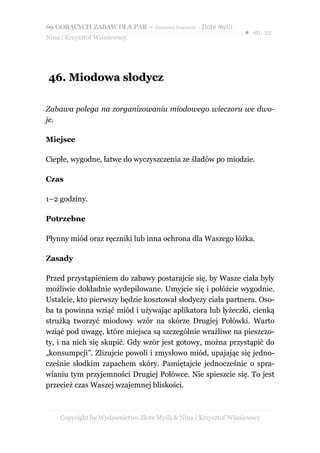 69 GORĄCYCH ZABAW DLA PAR – darmowy fragment – Złote Myśli
                                                                ● str. 22
Nina i Krzysztof Wiśniewscy




46. Miodowa słodycz

Zabawa polega na zorganizowaniu miodowego wieczoru we dwo-
je.

Miejsce

Ciepłe, wygodne, łatwe do wyczyszczenia ze śladów po miodzie.

Czas

1–2 godziny.

Potrzebne

Płynny miód oraz ręczniki lub inna ochrona dla Waszego łóżka.

Zasady

Przed przystąpieniem do zabawy postarajcie się, by Wasze ciała były
możliwie dokładnie wydepilowane. Umyjcie się i połóżcie wygodnie.
Ustalcie, kto pierwszy będzie kosztował słodyczy ciała partnera. Oso-
ba ta powinna wziąć miód i używając aplikatora lub łyżeczki, cienką
strużką tworzyć miodowy wzór na skórze Drugiej Połówki. Warto
wziąć pod uwagę, które miejsca są szczególnie wrażliwe na pieszczo-
ty, i na nich się skupić. Gdy wzór jest gotowy, można przystąpić do
„konsumpcji”. Zlizujcie powoli i zmysłowo miód, upajając się jedno-
cześnie słodkim zapachem skóry. Pamiętajcie jednocześnie o spra-
wianiu tym przyjemności Drugiej Połówce. Nie spieszcie się. To jest
przecież czas Waszej wzajemnej bliskości.



    Copyright by Wydawnictwo Złote Myśli & Nina i Krzysztof Wiśniewscy
 
