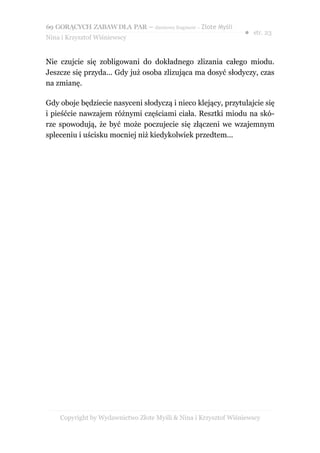 69 GORĄCYCH ZABAW DLA PAR – darmowy fragment – Złote Myśli
                                                                ● str. 23
Nina i Krzysztof Wiśniewscy


Nie czujcie się zobligowani do dokładnego zlizania całego miodu.
Jeszcze się przyda... Gdy już osoba zlizująca ma dosyć słodyczy, czas
na zmianę.

Gdy oboje będziecie nasyceni słodyczą i nieco klejący, przytulajcie się
i pieśćcie nawzajem różnymi częściami ciała. Resztki miodu na skó-
rze spowodują, że być może poczujecie się złączeni we wzajemnym
spleceniu i uścisku mocniej niż kiedykolwiek przedtem...




    Copyright by Wydawnictwo Złote Myśli & Nina i Krzysztof Wiśniewscy
 