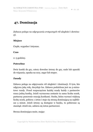 69 GORĄCYCH ZABAW DLA PAR – darmowy fragment – Złote Myśli
                                                                ● str. 26
Nina i Krzysztof Wiśniewscy




47. Dominacja

Zabawa polega na odgrywaniu erotycznych ról uległości i domina-
cji.

Miejsce

Ciepłe, wygodne i intymne.

Czas

2–3 godziny.

Potrzebne

Dwie kostki do gry, cztery dowolne żetony do gry, szale lub apaszki
do wiązania, opaska na oczy, zegar lub stoper.

Zasady

Zabawa polega na odgrywaniu ról uległości i dominacji. O tym, kto
odgrywa jaką rolę, decyduje los. Zabawa podzielona jest na 5-minu-
towe rundy. Przed rozpoczęciem każdej rundy każdy z partnerów
rzuca jedną kostką. Jeżeli wyrzucona zostanie ta sama liczba oczek,
partnerzy ponownie rzucają kostkami. Osoba, która wyrzuci większą
liczbę oczek, pobiera 1 żeton i staje się stroną dominującą na najbliż-
sze 5 minut. Jeżeli żetony są dostępne w banku, to pobierane są
stamtąd. Jeżeli nie, zabiera się żeton partnerowi.

Strona dominująca może, mając:



    Copyright by Wydawnictwo Złote Myśli & Nina i Krzysztof Wiśniewscy
 