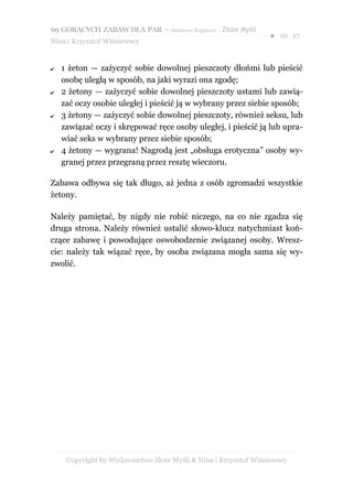 69 GORĄCYCH ZABAW DLA PAR – darmowy fragment – Złote Myśli
                                                                 ● str. 27
Nina i Krzysztof Wiśniewscy


✔   1 żeton — zażyczyć sobie dowolnej pieszczoty dłońmi lub pieścić
    osobę uległą w sposób, na jaki wyrazi ona zgodę;
✔   2 żetony — zażyczyć sobie dowolnej pieszczoty ustami lub zawią-
    zać oczy osobie uległej i pieścić ją w wybrany przez siebie sposób;
✔   3 żetony — zażyczyć sobie dowolnej pieszczoty, również seksu, lub
    zawiązać oczy i skrępować ręce osoby uległej, i pieścić ją lub upra-
    wiać seks w wybrany przez siebie sposób;
✔   4 żetony — wygrana! Nagrodą jest „obsługa erotyczna” osoby wy-
    granej przez przegraną przez resztę wieczoru.

Zabawa odbywa się tak długo, aż jedna z osób zgromadzi wszystkie
żetony.

Należy pamiętać, by nigdy nie robić niczego, na co nie zgadza się
druga strona. Należy również ustalić słowo-klucz natychmiast koń-
czące zabawę i powodujące oswobodzenie związanej osoby. Wresz-
cie: należy tak wiązać ręce, by osoba związana mogła sama się wy-
zwolić.




     Copyright by Wydawnictwo Złote Myśli & Nina i Krzysztof Wiśniewscy
 
