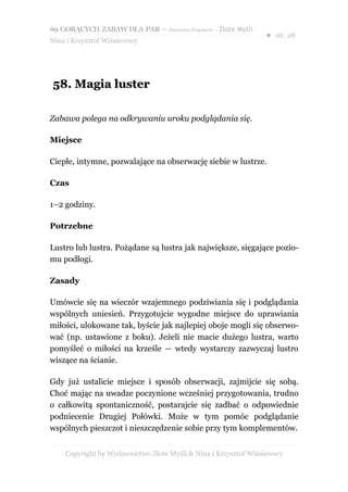 69 GORĄCYCH ZABAW DLA PAR – darmowy fragment – Złote Myśli
                                                                ● str. 28
Nina i Krzysztof Wiśniewscy




58. Magia luster

Zabawa polega na odkrywaniu uroku podglądania się.

Miejsce

Ciepłe, intymne, pozwalające na obserwację siebie w lustrze.

Czas

1–2 godziny.

Potrzebne

Lustro lub lustra. Pożądane są lustra jak największe, sięgające pozio-
mu podłogi.

Zasady

Umówcie się na wieczór wzajemnego podziwiania się i podglądania
wspólnych uniesień. Przygotujcie wygodne miejsce do uprawiania
miłości, ulokowane tak, byście jak najlepiej oboje mogli się obserwo-
wać (np. ustawione z boku). Jeżeli nie macie dużego lustra, warto
pomyśleć o miłości na krześle — wtedy wystarczy zazwyczaj lustro
wiszące na ścianie.

Gdy już ustalicie miejsce i sposób obserwacji, zajmijcie się sobą.
Choć mając na uwadze poczynione wcześniej przygotowania, trudno
o całkowitą spontaniczność, postarajcie się zadbać o odpowiednie
podniecenie Drugiej Połówki. Może w tym pomóc podglądanie
wspólnych pieszczot i nieszczędzenie sobie przy tym komplementów.


    Copyright by Wydawnictwo Złote Myśli & Nina i Krzysztof Wiśniewscy
 