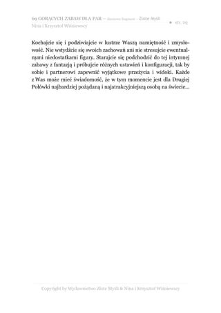 69 GORĄCYCH ZABAW DLA PAR – darmowy fragment – Złote Myśli
                                                                ● str. 29
Nina i Krzysztof Wiśniewscy


Kochajcie się i podziwiajcie w lustrze Waszą namiętność i zmysło-
wość. Nie wstydźcie się swoich zachowań ani nie stresujcie ewentual-
nymi niedostatkami figury. Starajcie się podchodzić do tej intymnej
zabawy z fantazją i próbujcie różnych ustawień i konfiguracji, tak by
sobie i partnerowi zapewnić wyjątkowe przeżycia i widoki. Każde
z Was może mieć świadomość, że w tym momencie jest dla Drugiej
Połówki najbardziej pożądaną i najatrakcyjniejszą osobą na świecie...




    Copyright by Wydawnictwo Złote Myśli & Nina i Krzysztof Wiśniewscy
 