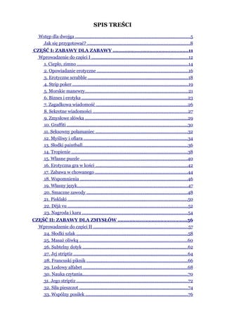SPIS TREŚCI
    Wstęp dla dwojga ...............................................................................................5
     Jak się przygotować? .....................................................................................8
CZĘŚĆ I: ZABAWY DLA ZABAWY ...................................................11
  Wprowadzenie do części I ................................................................................12
   1. Ciepło, zimno ............................................................................................14
   2. Opowiadanie erotyczne ...........................................................................16
   3. Erotyczne scrabble ...................................................................................18
   4. Strip poker ...............................................................................................19
   5. Morskie manewry.....................................................................................21
   6. Biznes i erotyka .......................................................................................23
   7. Zagadkowa wiadomość ...........................................................................26
   8. Sekretne wiadomości ..............................................................................27
   9. Zmysłowe słówka ....................................................................................29
   10. Graffiti ...................................................................................................30
   11. Seksowny połamaniec ............................................................................32
   12. Myśliwy i ofiara ......................................................................................34
   13. Słodki paintball.......................................................................................36
   14. Tropienie ................................................................................................38
   15. Własne puzzle ........................................................................................40
   16. Erotyczna gra w kości ............................................................................42
   17. Zabawa w chowanego ............................................................................44
   18. Wspomnienia .........................................................................................46
   19. Własny język...........................................................................................47
   20. Smaczne zawody ...................................................................................48
   21. Pisklaki ...................................................................................................50
   22. Déjà vu ...................................................................................................52
   23. Nagroda i kara .......................................................................................54
CZĘŚĆ II: ZABAWY DLA ZMYSŁÓW ...............................................56
  Wprowadzenie do części II ..............................................................................57
    24. Słodki szlak ............................................................................................58
    25. Masaż oliwką .........................................................................................60
    26. Subtelny dotyk .......................................................................................62
    27. Jej striptiz ..............................................................................................64
    28. Francuski piknik ...................................................................................66
    29. Lodowy alfabet ......................................................................................68
    30. Nauka czytania.......................................................................................70
    31. Jego striptiz ............................................................................................72
    32. Siła pieszczot ..........................................................................................74
    33. Wspólny posiłek ....................................................................................76
 