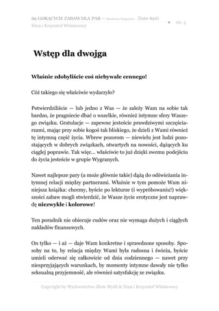 69 GORĄCYCH ZABAW DLA PAR – darmowy fragment – Złote Myśli
                                                                ●    str. 5
Nina i Krzysztof Wiśniewscy




 Wstęp dla dwojga

Właśnie zdobyliście coś niebywale cennego!


Cóż takiego się właściwie wydarzyło?


Potwierdziliście — lub jedno z Was — że zależy Wam na sobie tak
bardzo, że pragniecie dbać o wszelkie, również intymne sfery Wasze-
go związku. Gratulacje — zapewne jesteście prawdziwymi szczęścia-
rzami, mając przy sobie kogoś tak bliskiego, że dzieli z Wami również
tę intymną część życia. Wbrew pozorom — niewielu jest ludzi pozo-
stających w dobrych związkach, otwartych na nowości, dążących ku
ciągłej poprawie. Tak więc... właściwie to już dzięki swemu podejściu
do życia jesteście w grupie Wygranych.


Nawet najlepsze pary (a może głównie takie) dążą do odświeżania in-
tymnej relacji między partnerami. Właśnie w tym pomoże Wam ni-
niejsza książka: chcemy, byście po lekturze (i wypróbowaniu!) więk-
szości zabaw mogli stwierdzić, że Wasze życie erotyczne jest napraw-
dę niezwykłe i kolorowe!


Ten poradnik nie obiecuje cudów oraz nie wymaga dużych i ciągłych
nakładów finansowych.


On tylko — i aż — daje Wam konkretne i sprawdzone sposoby. Spo-
soby na to, by relacja między Wami była radosna i świeża, byście
umieli oderwać się całkowicie od dnia codziennego — nawet przy
niesprzyjających warunkach, by momenty intymne dawały nie tylko
seksualną przyjemność, ale również satysfakcję ze związku.

    Copyright by Wydawnictwo Złote Myśli & Nina i Krzysztof Wiśniewscy
 
