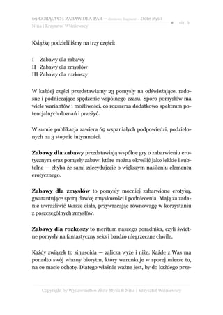 69 GORĄCYCH ZABAW DLA PAR – darmowy fragment – Złote Myśli
                                                                ●   str. 6
Nina i Krzysztof Wiśniewscy


Książkę podzieliliśmy na trzy części:


I Zabawy dla zabawy
II Zabawy dla zmysłów
III Zabawy dla rozkoszy


W każdej części przedstawiamy 23 pomysły na odświeżające, rado-
sne i podniecające spędzenie wspólnego czasu. Sporo pomysłów ma
wiele wariantów i możliwości, co rozszerza dodatkowo spektrum po-
tencjalnych doznań i przeżyć.


W sumie publikacja zawiera 69 wspaniałych podpowiedzi, podzielo-
nych na 3 stopnie intymności.


Zabawy dla zabawy przedstawiają wspólne gry o zabarwieniu ero-
tycznym oraz pomysły zabaw, które można określić jako lekkie i sub-
telne — chyba że sami zdecydujecie o większym nasileniu elementu
erotycznego.


Zabawy dla zmysłów to pomysły mocniej zabarwione erotyką,
gwarantujące sporą dawkę zmysłowości i podniecenia. Mają za zada-
nie uwrażliwić Wasze ciała, przywracając równowagę w korzystaniu
z poszczególnych zmysłów.


Zabawy dla rozkoszy to meritum naszego poradnika, czyli świet-
ne pomysły na fantastyczny seks i bardzo niegrzeczne chwile.


Każdy związek to sinusoida — zalicza wyże i niże. Każde z Was ma
ponadto swój własny biorytm, który warunkuje w sporej mierze to,
na co macie ochotę. Dlatego właśnie ważne jest, by do każdego prze-



    Copyright by Wydawnictwo Złote Myśli & Nina i Krzysztof Wiśniewscy
 