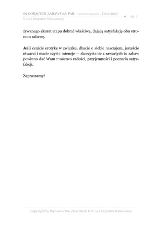 69 GORĄCYCH ZABAW DLA PAR – darmowy fragment – Złote Myśli
                                                                ●    str. 7
Nina i Krzysztof Wiśniewscy


żywanego akurat etapu dobrać właściwą, dającą satysfakcję obu stro-
nom zabawę.


Jeśli cenicie erotykę w związku, dbacie o siebie nawzajem, jesteście
otwarci i macie czyste intencje — skorzystanie z zawartych tu zabaw
powinno dać Wam mnóstwo radości, przyjemności i poczucia satys-
fakcji.


Zapraszamy!




    Copyright by Wydawnictwo Złote Myśli & Nina i Krzysztof Wiśniewscy
 