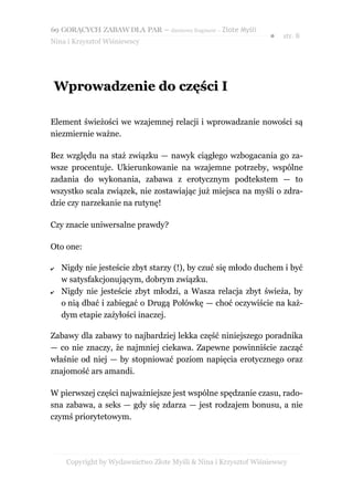 69 GORĄCYCH ZABAW DLA PAR – darmowy fragment – Złote Myśli
                                                                 ●   str. 8
Nina i Krzysztof Wiśniewscy




 Wprowadzenie do części I

Element świeżości we wzajemnej relacji i wprowadzanie nowości są
niezmiernie ważne.

Bez względu na staż związku — nawyk ciągłego wzbogacania go za-
wsze procentuje. Ukierunkowanie na wzajemne potrzeby, wspólne
zadania do wykonania, zabawa z erotycznym podtekstem — to
wszystko scala związek, nie zostawiając już miejsca na myśli o zdra-
dzie czy narzekanie na rutynę!

Czy znacie uniwersalne prawdy?

Oto one:

✔   Nigdy nie jesteście zbyt starzy (!), by czuć się młodo duchem i być
    w satysfakcjonującym, dobrym związku.
✔   Nigdy nie jesteście zbyt młodzi, a Wasza relacja zbyt świeża, by
    o nią dbać i zabiegać o Drugą Połówkę — choć oczywiście na każ-
    dym etapie zażyłości inaczej.

Zabawy dla zabawy to najbardziej lekka część niniejszego poradnika
— co nie znaczy, że najmniej ciekawa. Zapewne powinniście zacząć
właśnie od niej — by stopniować poziom napięcia erotycznego oraz
znajomość ars amandi.

W pierwszej części najważniejsze jest wspólne spędzanie czasu, rado-
sna zabawa, a seks — gdy się zdarza — jest rodzajem bonusu, a nie
czymś priorytetowym.




     Copyright by Wydawnictwo Złote Myśli & Nina i Krzysztof Wiśniewscy
 