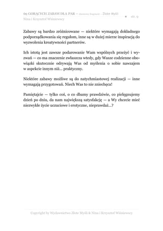 69 GORĄCYCH ZABAW DLA PAR – darmowy fragment – Złote Myśli
                                                                ●   str. 9
Nina i Krzysztof Wiśniewscy


Zabawy są bardzo zróżnicowane — niektóre wymagają dokładnego
podporządkowania się regułom, inne są w dużej mierze inspiracją do
wyzwolenia kreatywności partnerów.

Ich istotą jest zawsze podarowanie Wam wspólnych przeżyć i wy-
zwań — co ma znaczenie zwłaszcza wtedy, gdy Wasze codzienne obo-
wiązki skutecznie odrywają Was od myślenia o sobie nawzajem
w aspekcie innym niż... praktyczny.

Niektóre zabawy możliwe są do natychmiastowej realizacji — inne
wymagają przygotowań. Niech Was to nie zniechęca!

Pamiętajcie — tylko coś, o co dbamy prawdziwie, co pielęgnujemy
dzień po dniu, da nam największą satysfakcję — a Wy chcecie mieć
niezwykłe życie uczuciowe i erotyczne, nieprawdaż...?




    Copyright by Wydawnictwo Złote Myśli & Nina i Krzysztof Wiśniewscy
 