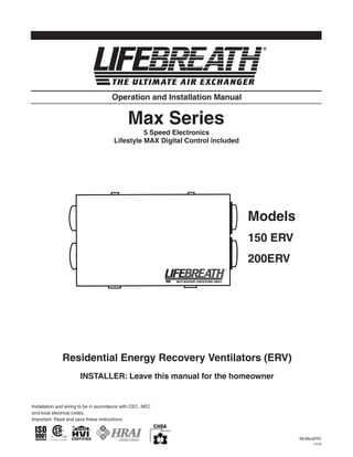 Operation and Installation Manual


                                              Max Series
                                                 5 Speed Electronics
                                       Lifestyle MAX Digital Control included




                                                                                Models
                                                                                150 ERV
                                                                                200ERV




              Residential Energy Recovery Ventilators (ERV)
                       INSTALLER: Leave this manual for the homeowner


Installation and wiring to be in accordance with CEC, NEC
and local electrical codes.
Important: Read and save these instructions.



                                                                                          69-MaxERV
                                                                                               1210
 