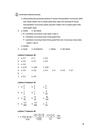 DEPARTEMEN PENDIDIKAN NASIONAL


       d. saling bebas jika peristiwa pertama A hanya mensyaratkan munculnya salah
            satu obyek (dalam hal ini obyek pada dadu saja) dan peristiwa B hanya
            mensyaratkan munculnya obyek yang lain (dalam hal ini obyek pada mata
            uang logam saja).
2.     a. bebas           b. tak bebas
       c. D = peristiwa munculnya muka dadu 3 atau 4
            E = peristiwa munculnya hasil miring pada fines
            F = peristiwa munculnya hasil miring pada fines dan munculnya muka dadu
                  antara 1 dan 6.
       d. berlaku
3.     a. lepas           b. komplemen                    c. bebas            d. tak bebas


Latihan 5 halaman 40
1.     a. 0,7             b. 0                c. 0,8
2.     a. 0,5             b. 0,7              c. 0,9
3.     a. 0,2
4.     a. 0,70            b. 0,90             c. 0,35
5.     a. 0,5             b. 0,9              c. 0,4            d. 0          e. 0,2    f. 0,7
6.     –
7.     a. 0,3             b. 0,6


Latihan 6 halaman 46
            2                  2                   4
1.     a.                 b.                  c.
            3                  3                   9
            1                  1                    9
2.     a.                 b.                  c.
            4                  4                   50
            13                 13                   39
3.     a.                 b.                  c.
            34                 34                  104
            117                117                 9
4.     a.                 b.                  c.
            850                850                 64


Latihan 7 halaman 48

                               C1m .C 5p .C 6k
                                4m
                                      2p 2
                                             k
                                                       C1 .C 5 .C 6
                                                        4
                                                                           200
                                                             2 2
1. a. P(1m, 2p, 2k ) =                             =                   =
       14243
                 5 bola             C15bola
                                     5 bola
                                                          C15
                                                           5
                                                                           1001


                                                                                                 9
 