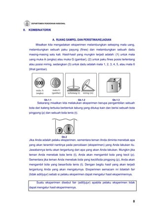 DEPARTEMEN PENDIDIKAN NASIONAL


II.   KOMBINATORIK


                              A. RUANG SAMPEL DAN PERISTIWA/KEJADIAN
           Misalkan kita mengadakan eksperimen melambungkan sekeping mata uang,
      melambungkan sebuah paku payung (fines) dan melambungkan sebuah dadu
      masing-masing satu kali. Hasil-hasil yang mungkin terjadi adalah: (1) untuk mata
      uang muka A (angka) atau muka G (gambar), (2) untuk paku fines posisi terlentang
      atau posisi miring, sedangkan (3) untuk dadu adalah mata 1, 2, 3, 4, 5, atau mata 6
      (lihat gambar).




           muka A              muka G
           (angka)            (gambar)          terlentang (t)   miring (m)

                     Gb.1.1                                Gb.1.2             Gb.1.3
            Sekarang misalkan kita melakukan eksperimen berupa pengambilan sebuah
      bola dari kaleng terbuka berbentuk tabung yang ditutup kain dan berisi sebuah bola
      pingpong (p) dan sebuah bola tenis (t).




                                         Gb.2
      Jika Anda adalah pelaku eksperimen, sementara teman Anda diminta menebak apa
      yang akan terambil nantinya pada percobaan (eksperimen) yang Anda lakukan itu.
      Jawabannya tentu akan tergantung dari apa yang akan Anda lakukan. Mungkin jika
      teman Anda menebak bola tenis (t), Anda akan mengambil bola yang kecil (p).
      Sementara jika teman Anda menebak bola yang kecil/bola pingpong (p), Anda akan
      mengambil bola yang besar/bola tenis (t). Dengan begitu hasil yang akan terjadi
      tergantung Anda yang akan mengaturnya. Eksperimen semacam ini tidaklah fair
      (tidak adil/jujur) sebab si pelaku eksperimen dapat mengatur hasil eksperimennya.

            Suatu eksperimen disebut fair (adil/jujur) apabila pelaku eksperimen tidak
      dapat mengatur hasil eksperimennya.



                                                                                          8
 