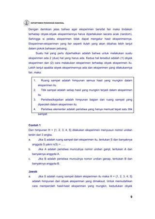 DEPARTEMEN PENDIDIKAN NASIONAL


Dengan demikian jelas bahwa agar eksperimen bersifat fair maka tindakan
terhadap obyek-obyek eksperimennya harus diperlakukan secara acak (random).
Sehingga si pelaku eksperimen tidak dapat mengatur hasil eksperimennya.
Eksperimen-eksperimen yang fair seperti itulah yang akan dibahas lebih lanjut
dalam pokok bahasan peluang.
       Suatu hal yang perlu diperhatikan adalah bahwa untuk melakukan suatu
eksperimen ada 2 (dua) hal yang harus ada. Kedua hal tersebut adalah (1) obyek
eksperimen dan (2) cara melakukan eksperimen terhadap obyek eksperimen itu.
Lebih lanjut apabila obyek eksperimennya ada dan eksperimen yang dilakukannya
fair, maka:

      1.         Ruang sampel adalah himpunan semua hasil yang mungkin dalam
           eksperimen itu
      2.         Titik sampel adalah setiap hasil yang mungkin terjadi dalam eksperimen
           itu
      3.         Peristiwa/kejadian adalah himpunan bagian dari ruang sampel yang
           diperoleh dalam eksperimen itu
      4.         Peristiwa elementer adalah peristiwa yang hanya memuat tepat satu titik
           sampel.



Contoh 1
Dari himpunan H = {1, 2, 3, 4, 5} dilakukan eksperimen menyusun nomor undian
terdiri dari 3 angka.
a.         Jika S adalah ruang sampel dari eksperimen itu, tentukan S dan banyaknya
     anggota S yakni n(S) = ….
b.         Jika A adalah peristiwa munculnya nomor undian ganjil, tentukan A dan
     banyaknya anggota A.
c.         Jika B adalah peristiwa munculnya nomor undian genap, tentukan B dan
     banyaknya anggota B.

Jawab
a.         Jika S adalah ruang sampel dalam eksperimen itu maka H = {1, 2, 3, 4, 5}
     adalah himpunan dari obyek eksperiman yang dimaksud. Untuk memudahkan
     cara memperoleh hasil-hasil eksperimen yang mungkin, kedudukan obyek


                                                                                      9
 