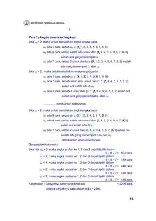 DEPARTEMEN PENDIDIKAN NASIONAL


                                  8

Cara 1 (dengan penalaran lengkap)
Jika u4 = 0, maka untuk menuliskan angka-angka pada:
            u1 ada 9 cara, sebab u1 ∈ {0, 1, 2, 3, 4, 5, 6, 7, 8, 9}
            u2 ada 8 cara, sebab salah satu unsur dari {0, 1, 2, 3, 4, 5, 6, 7, 8, 9}
                           sudah ada yang menempati u1
            u3 ada 7 cara, sebab 2 unsur diantara {0, 1, 2, 3, 4, 5, 6, 7, 8, 9} sudah
                           ada yang menempati u1 dan u2.
Jika u4 = 2, maka untuk menuliskan angka-angka pada:
            u1 ada 8 cara, sebab u1 ∈ {0, 1, 2, 3, 4, 5, 6, 7, 8, 9}
            u2 ada 8 cara, sebab salah satu unsur dari {0, 1, 2, 3, 4, 5, 6, 7, 8, 9}
                            selain nol sudah ada di u1
            u3 ada 7 cara, sebab 2 unsur dari {0, 1, 2, 3, 4, 5, 6, 7, 8, 9} selain nol
                            sudah ada yang menempati u1 dan u2.

            ………… demikianlah seterusnya.

Jika u4 = 8, maka untuk menuliskan angka-angka pada:
            u1 ada 8 cara, sebab u1 ∈ {0, 1, 2, 3, 4, 5, 6, 7, 8, 9}
            u2 ada 8 cara, sebab salah satu unsur dari {0, 1, 2, 3, 4, 5, 6, 7, 8, 9}
                           selain nol sudah ada di u1
            u3 ada 7 cara, sebab 2 unsur dari {0, 1, 2, 3, 4, 5, 6, 7, 8, 9} selain nol
                            sudah ada yang menempati di u1 dan u2.
              …………… demikianlah seterusnya hingga
Dengan demikian maka :
Jika nilai u4 = 0, maka angka urutan ke 1, 2 dan 3 dapat dipilih dalam
                                                                9×8×7=         504 cara
           u4 = 2, maka angka urutan ke 1, 2 dan 3 dapat dipilih dalam
                                                                8×8×7=         448 cara
           u4 = 4, maka angka urutan ke 1, 2 dan 3 dapat dipilih dalam
                                                                8×8×7=         448 cara
          u4 = 6, maka angka urutan ke 1, 2 dan 3 dapat dipilih dalam
                                                                8×8×7=         448 cara
          u4 = 8, maka angka urutan ke 1, 2 dan 3 dapat dipilih dalam
                                                                8×8×7=         448 cara
                                                                                               +
Kesimpulan : Banyaknya cara yang dimaksud                                   = 2296 cara.
              Artinya banyaknya cara adalah n(S) = 2296.


                                                                                          16
 