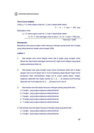 DEPARTEMEN PENDIDIKAN NASIONAL




Cara 2 (cara singkat)
Untuk u4 = 0, maka angka urutan ke 1, 2 dan 3 dapat dipilih dalam
                                                    9 × 8 × 7 cara = 504 cara
Sedangkan untuk
       u4 ≠ 0, maka angka urutan ke 1, 2 dan 3 dapat dipilih dalam
                8 × 8 × 7 cara sehingga untuk itu ada 4 × 8 × 8 × 7 cara = 1792 cara
                                                                                        +
                                                              Total n(S) = 2296.
Kesimpulan:
Banyaknya cara yang mungkin untuk menyusun bilangan genap terdiri dari 4 angka
yang saling berlainan adalah sama dengan 2296.

Latihan 1

1.     Ada berapa cara nomor telepon terdiri dari 6 angka yang mungkin untuk
     dibuat dan dijual pada pelanggan (konsumen)? Ingat nomor telepon yang dijual
     angka pertamanya tidak nol.


2.     Ada berapa cara yang mungkin suatu nomor kendaraan terdiri dari 4 angka
     dengan satu huruf di depan dan 2 huruf di belakang dapat dibuat? Ingat nomor
     kendaraan tidak membolehkan angka nol di urutan paling depan. Angka-
     angkanya diperoleh dari angka standar {0, 1, 2, …, 9} sedang huruf-hurufnya
     diperoleh dari huruf abjad {A, B, C, …, Z} tanpa huruf I dan O.


3.     Ada berapa cara kita dapat menyusun bilangan genap yang terdiri dari :
     a. 5 angka yang angka-angkanya saling berlainan
     b. 6 angka yang angka-angkanya saling berlainan
     c. 9 angka yang angka-angkanya saling berlainan
     d. 10 angka yang angka-angkanya saling berlainan
     e. 11 angka yang angka-angkanya saling berlainan.


4. Ada berapa cara kita dapat menyusun bilangan ganjil yang terdiri dari :
     a. 5 angka yang angka-angkanya saling berlainan
     b. 6 angka yang angka-angkanya saling berlainan


                                                                                   17
 