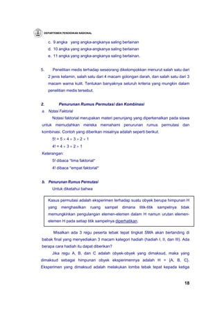 DEPARTEMEN PENDIDIKAN NASIONAL


     c. 9 angka yang angka-angkanya saling berlainan
     d. 10 angka yang angka-angkanya saling berlainan
     e. 11 angka yang angka-angkanya saling berlainan.


5.     Penelitian medis terhadap seseorang dikelompokkan menurut salah satu dari
     2 jenis kelamin, salah satu dari 4 macam golongan darah, dan salah satu dari 3
     macam warna kulit. Tentukan banyaknya seluruh kriteria yang mungkin dalam
     penelitian medis tersebut.


2.          Penurunan Rumus Permutasi dan Kombinasi
a. Notasi Faktorial
       Notasi faktorial merupakan materi penunjang yang diperkenalkan pada siswa
untuk memudahkan mereka memahami penurunan rumus permutasi dan
kombinasi. Contoh yang diberikan misalnya adalah seperti berikut.
       5! = 5 × 4 × 3 × 2 × 1
       4! = 4 × 3 × 2 × 1
Keterangan:
       5! dibaca ″lima faktorial″
       4! dibaca ″empat faktorial″


b. Penurunan Rumus Permutasi
       Untuk diketahui bahwa

     Kasus permutasi adalah eksperimen terhadap suatu obyek berupa himpunan H
     yang    menghasilkan       ruang   sampel   dimana   titik-titik   sampelnya   tidak
     memungkinkan pengulangan elemen-elemen dalam H namun urutan elemen-
     elemen H pada setiap titik sampelnya diperhatikan.

       Misalkan ada 3 regu peserta tebak tepat tingkat SMA akan bertanding di
babak final yang menyediakan 3 macam kategori hadiah (hadiah I, II, dan III). Ada
berapa cara hadiah itu dapat diberikan?
       Jika regu A, B, dan C adalah obyek-obyek yang dimaksud, maka yang
dimaksud sebagai himpunan obyek eksperimennya adalah H = {A, B, C}.
Eksperimen yang dimaksud adalah melakukan lomba tebak tepat kepada ketiga



                                                                                      18
 