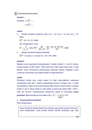 DEPARTEMEN PENDIDIKAN NASIONAL


Contoh 1
               20
Hitunglah: a. P3 = ...

                    100
                b. P2 = ...


Jawab
a.        Dengan penalaran langsung, yaitu n(u1) = 20, n(u2) = 19, dan n(u3) = 18.
      Maka
       20
      P3 = 20 × 19 × 18 = 6840.

      Jika menggunakan rumus
                 n!                  20!     20! 20 × 19 × 18 × 17!
      Prn =                   20
                        maka P3 =          =    =                   = 6840 .
              (n − r )!           (20 − 3)! 17!         17!
b.        Dengan penalaran langsung diperoleh
       100
      P2 = n(urutan I) × n(urutan II) = 100 × 99 = 9900.


Contoh 2
Misalkan suatu sayembara memperebutkan 3 hadiah (hadiah I, II, dan III masing-
masing sebesar 10.000 rupiah, 7.500 rupiah dan 5.000 rupiah) diikuti oleh 7 orang
peserta. Untuk menentukan pemenangnya dilakukan dengan mengacak nomor
undiannya. Ada berapa cara hadiah-hadiah itu dapat diberikan?

Jawab
Perhatikan bahwa cara undian seperti itu tidak memungkinkan seseorang
mendapatkan lebih dari 1 hadiah (pengulangan elemen H dengan n(H) = 8 tidak
dimungkinkan). Selain itu jika pemenangnya ABC artinya A dapat hadiah I, B dapat
hadiah II, dan C dapat hadiah III, oleh sebab itu jelas hasil seperti ABC ≠ BCA ≠
CAB dan lain-lain. Kesimpulannya eksperimen seperti itu merupakan kasus
                                              7
permutasi. Maka banyaknya cara adalah n(S) = P3 = 746 4 = 210.
                                                  1 2× 5
                                                   × 3
                                                             3 faktor

c.     Penurunan Rumus Kombinasi
Perlu diingat bahwa


       Kasus kombinasi adalah eksperimen terhadap suatu obyek berupa himpunan H
       yang menghasilkan ruang sampel dimana titik-titik sampelnya juga tidak


                                                                               21
 
