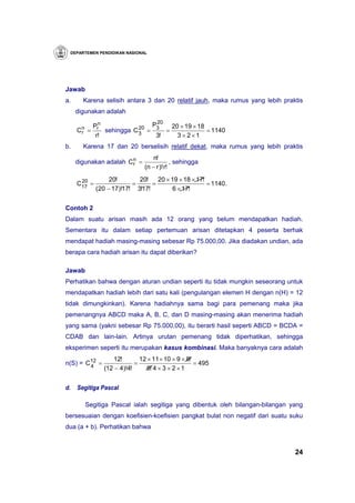 DEPARTEMEN PENDIDIKAN NASIONAL




Jawab
a.     Karena selisih antara 3 dan 20 relatif jauh, maka rumus yang lebih praktis
     digunakan adalah
                                20
            Prn                P3    20 × 19 × 18
     Cn
      r   =                20
                sehingga C 3 =     =              = 1140
             r!                 3!     3 × 2×1
b.     Karena 17 dan 20 berselisih relatif dekat, maka rumus yang lebih praktis
                                   n!
     digunakan adalah C n =
                        r                   , sehingga
                               (n − r )! r!

      20           20!       20!    20 × 19 × 18 × 17!
     C17 =                 =      =                    = 1140.
             ( 20 − 17)!17! 3!17!         6 × 17!


Contoh 2
Dalam suatu arisan masih ada 12 orang yang belum mendapatkan hadiah.
Sementara itu dalam setiap pertemuan arisan ditetapkan 4 peserta berhak
mendapat hadiah masing-masing sebesar Rp 75.000,00. Jika diadakan undian, ada
berapa cara hadiah arisan itu dapat diberikan?

Jawab
Perhatikan bahwa dengan aturan undian seperti itu tidak mungkin seseorang untuk
mendapatkan hadiah lebih dari satu kali (pengulangan elemen H dengan n(H) = 12
tidak dimungkinkan). Karena hadiahnya sama bagi para pemenang maka jika
pemenangnya ABCD maka A, B, C, dan D masing-masing akan menerima hadiah
yang sama (yakni sebesar Rp 75.000,00), itu berarti hasil seperti ABCD = BCDA =
CDAB dan lain-lain. Artinya urutan pemenang tidak diperhatikan, sehingga
eksperimen seperti itu merupakan kasus kombinasi. Maka banyaknya cara adalah
                12!        12 × 11 × 10 × 9 × 8!
n(S) = C12 =
        4                =                       = 495
             (12 − 4)!4!     8! 4 × 3 × 2 × 1


d.   Segitiga Pascal

          Segitiga Pascal ialah segitiga yang dibentuk oleh bilangan-bilangan yang
bersesuaian dengan koefisien-koefisien pangkat bulat non negatif dari suatu suku
dua (a + b). Perhatikan bahwa



                                                                               24
 