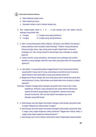 DEPARTEMEN PENDIDIKAN NASIONAL


   a. Nilai hadiahnya tidak sama
   b. Nilai hadiahnya sama
   c. Samakah antara a dan b berikan alasannya.


3. Dari angka-angka dasar 0, 1, 2, …, 9 ada berapa cara kita dapat menulis
   bilangan yang terdiri dari
   a. 3 angka              c. 3 angka yang saling berlainan
   b. 4 angka              d. 4 angka yang saling berlainan


4. a. Dari 4 orang bersaudara A(Ali), B(Budi), C(Cahya), dan D(Doni) diundang 3
     orang wakilnya untuk mengikuti rapat keluarga. Tuliskan ruang sampelnya
     (himpunan tiga orang - tiga orang yang mungkin dapat hadir memenuhi
     undangan itu). Dari ruang sampel itu ada berapa cara undangan itu dapat
     dipenuhi.
   b. Tanpa menulis ruang sampelnya, ada berapa cara undangan dari panitia
      kepada 2 orang sebagai wakil dari satu kelas yang berjumlah 40 orang dapat
      dipenuhi?


5. a. Jika dalam 1 ruang pertunjukkan tinggal tersisa 5 kursi kosong sementara
      yang terakhir masuk ada 9 orang, ada berapa cara kelima kursi kosong itu
      dapat diduduki oleh kesembilan orang yang berhak duduk itu?
   b. Bagaimana halnya dengan jika kursi kosongnya ada 9 sementara yang akan
      mendudukinya 5 orang. Ada berapa cara kesembilan kursi kosong itu dapat
      diduduki?
Petunjuk: Cobalah menggunakan bilangan yang lebih kecil misal 3 dan 2 atau
          sebaliknya, tentukan ruang sampelnya dan amati elemen-elemennya
          apakah termasuk pengulangan dimungkinkan, ataukah permutasi,
          ataukah kombinasi. Dari situ kita dapat menerapkannya untuk
          bilangan yang lebih besar.


6. a. Ada berapa cara kita dapat menuliskan bilangan bulat positip yang tediri atas
      3 angka? Bagaimana halnya kalau 5 angka?
   b. Ada berapa cara kita dapat menuliskan bilangan bulat positip yang terdiri atas
      3 angka yang angka-angkanya saling berlainan? Bagaimana halnya kalau 5
      angka yang angka-angkanya saling berlainan?
   c. Ada berapa cara nomor telepon lokal (terdiri atas 6 digit/angka) dapat disedia-


                                                                                   27
 