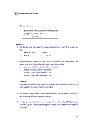 DEPARTEMEN PENDIDIKAN NASIONAL




     Dengan demikian

            Banyaknya permutasi siklik dari himpunan
            yang beranggota n adalah
                       Psn = ( n − 1)!



Latihan 3
1. Ada berapa cara kita dapat menyusun susunan huruf-huruf yang berasal dari
   kata
    a.      MATEMATIKA              c. LPMP
    b.      PPKN                    d. STATISTIK


2. Suatu regu gerak jalan terdiri dari 7 orang terdiri dari 5 pria dan 2 wanita. Ada
   berapa cara susunan baris berbaris yang dapat dibentuk jika
    a.      asal terbentuk formasi barisan (baris-berbaris)
    b.      kedua wanita harus saling berdekatan
    c.      diantara kedua wanita terdapat 1 pria
    d.      diantara kedua wanita terdapat 2 pria


    Catatan
    Anggaplah bahwa kita tidak dapat membedakan diantara kedua wanita dan kita
    tidak dapat membedakan diantara kelima pria.


3. Dari 7 orang peserta kemah dibentuk formasi melingkar mengelilingi api unggun.
   Ada berapa cara formasi itu dapat dibentuk.


4. Ada berapa cara hadiah arisan masing-masing sebesar Rp 60.000,00 dapat
   diberikan kepada 4 orang pemenang dari peserta yang berhak diundi sebanyak
   10 orang?




                                                                                 33
 