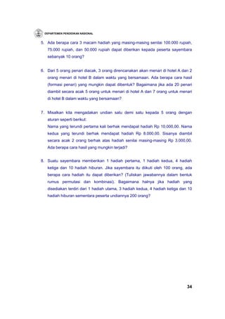 DEPARTEMEN PENDIDIKAN NASIONAL


5. Ada berapa cara 3 macam hadiah yang masing-masing senilai 100.000 rupiah,
   75.000 rupiah, dan 50.000 rupiah dapat diberikan kepada peserta sayembara
   sebanyak 10 orang?


6. Dari 5 orang penari diacak, 3 orang direncanakan akan menari di hotel A dan 2
   orang menari di hotel B dalam waktu yang bersamaan. Ada berapa cara hasil
   (formasi penari) yang mungkin dapat dibentuk? Bagaimana jika ada 20 penari
   diambil secara acak 5 orang untuk menari di hotel A dan 7 orang untuk menari
   di hotel B dalam waktu yang bersamaan?


7. Misalkan kita mengadakan undian satu demi satu kepada 5 orang dengan
   aturan seperti berikut:
   Nama yang terundi pertama kali berhak mendapat hadiah Rp 10.000,00. Nama
   kedua yang terundi berhak mendapat hadiah Rp 8.000,00. Sisanya diambil
   secara acak 2 orang berhak atas hadiah senilai masing-masing Rp 3.000,00.
   Ada berapa cara hasil yang mungkin terjadi?


8. Suatu sayembara memberikan 1 hadiah pertama, 1 hadiah kedua, 4 hadiah
   ketiga dan 10 hadiah hiburan. Jika sayembara itu diikuti oleh 100 orang, ada
   berapa cara hadiah itu dapat diberikan? (Tuliskan jawabannya dalam bentuk
   rumus permutasi dan kombinasi). Bagaimana halnya jika hadiah yang
   disediakan terdiri dari 1 hadiah utama, 3 hadiah kedua, 4 hadiah ketiga dan 10
   hadiah hiburan sementara peserta undiannya 200 orang?




                                                                              34
 