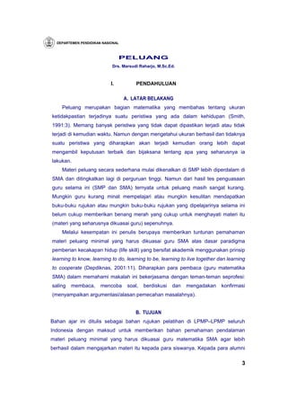 DEPARTEMEN PENDIDIKAN NASIONAL



                                 PELUANG
                            Drs. Marsudi Raharjo, M.Sc.Ed.



                            I.          PENDAHULUAN

                                   A. LATAR BELAKANG
    Peluang merupakan bagian matematika yang membahas tentang ukuran
ketidakpastian terjadinya suatu peristiwa yang ada dalam kehidupan (Smith,
1991:3). Memang banyak peristiwa yang tidak dapat dipastikan terjadi atau tidak
terjadi di kemudian waktu. Namun dengan mengetahui ukuran berhasil dan tidaknya
suatu peristiwa yang diharapkan akan terjadi kemudian orang lebih dapat
mengambil keputusan terbaik dan bijaksana tentang apa yang seharusnya ia
lakukan.
    Materi peluang secara sederhana mulai dikenalkan di SMP lebih diperdalam di
SMA dan ditingkatkan lagi di perguruan tinggi. Namun dari hasil tes penguasaan
guru selama ini (SMP dan SMA) ternyata untuk peluang masih sangat kurang.
Mungkin guru kurang minat mempelajari atau mungkin kesulitan mendapatkan
buku-buku rujukan atau mungkin buku-buku rujukan yang dipelajarinya selama ini
belum cukup memberikan benang merah yang cukup untuk menghayati materi itu
(materi yang seharusnya dikuasai guru) sepenuhnya.
    Melalui kesempatan ini penulis berupaya memberikan tuntunan pemahaman
materi peluang minimal yang harus dikuasai guru SMA atas dasar paradigma
pemberian kecakapan hidup (life skill) yang bersifat akademik menggunakan prinsip
learning to know, learning to do, learning to be, learning to live together dan learning
to cooperate (Depdiknas, 2001:11). Diharapkan para pembaca (guru matematika
SMA) dalam memahami makalah ini bekerjasama dengan teman-teman seprofesi:
saling   membaca,      mencoba      soal,   berdiskusi   dan   mengadakan    konfirmasi
(menyampaikan argumentasi/alasan pemecahan masalahnya).


                                       B. TUJUAN
Bahan ajar ini ditulis sebagai bahan rujukan pelatihan di LPMP–LPMP seluruh
Indonesia dengan maksud untuk memberikan bahan pemahaman pendalaman
materi peluang minimal yang harus dikuasai guru matematika SMA agar lebih
berhasil dalam mengajarkan materi itu kepada para siswanya. Kepada para alumni

                                                                                      3
 