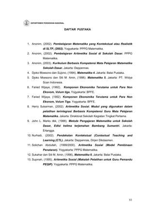 DEPARTEMEN PENDIDIKAN NASIONAL


                                   DAFTAR PUSTAKA




1. Anonim, (2002). Pembelajaran Matematika yang Kontekstual atau Realistik
               di SLTP, (2002). Yogyakarta: PPPG Matematika.
2. Anonim, (2002). Pembelajaran Aritmetika Sosial di Sekolah Dasar. PPPG
               Matematika.
3. Anonim, (2003). Kurikulum Berbasis Kompetensi Mata Pelajaran Matematika
               Sekolah Dasar. Jakarta: Deppennas.
4. Djoko Moesono dan Sujono, (1994). Matematika 4. Jakarta: Balai Pustaka.
5. Djoko Moesono dan Siti M. Amin, (1996). Matematika 5. Jakarta: PT. Widya
               Scan Indonesia.
6. Faried Wijaya, (1992).        Komponen Ekonomika Terutama untuk Para Non
               Ekonom, Volum tiga. Yogyakarta: BPFE.
7. Faried Wijaya, (1992). Komponen Ekonomika Terutama untuk Para Non
               Ekonom, Volum Tiga. Yogyakarta: BPFE.
8. Herry Sukarman, (2002). Aritmetika Sosial. Modul yang digunakan dalam
               pelatihan terintegrasi Berbasis Kompetensi Guru Mata Pelajaran
               Matematika. Jakarta: Direktorat Sekolah Kegiatan Tingkat Pertama.
9. John L. Marks dkk, (1988). Metode Pengajaran Matematika untuk Sekolah
               Dasar, Edisi kelima terjemahan Bambang Sumantri. Jakarta:
               Erlangga.
10. Nurhadi,    (2002).    Pendekatan   Kontekstual      (Contextual   Teaching    and
               Learning (CTL). Jakarta: Deppennas, Dirjen Dikdasmen.
11. Solichan    Abdullah,    (1999/2000).   Aritmetika   Sosial   (Model Pembinaan
               Penataran). Yogyakarta: PPPG Matematika.
12. Sukahar dan Siti M. Amin, (1996), Matematika 6. Jakarta: Balai Pustaka.
13. Supinah, (1995). Aritmetika Sosial (Makalah Pelatihan untuk Guru Pemandu
               PEQIP). Yogyakarta: PPPG Matematika.




                                                                                    61
 