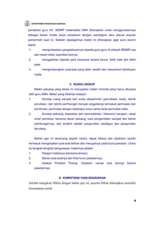 DEPARTEMEN PENDIDIKAN NASIONAL


penataran guru inti MGMP matematika SMA diharapkan untuk menggunakannya
sebagai bahan tindak lanjut penataran dengan paradigma baru sesuai anjuran
pemerintah saat ini. Setelah dipelajarinya materi ini diharapkan agar para alumni
dapat:
1.             mengimbaskan pengetahuannya kepada guru-guru di wilayah MGMP-nya
       dan rekan-rekan seprofesi lainnya
2.             mengajarkan kepada para siswanya secara lancar, lebih baik dan lebih
       jelas
3.             mengembangkan soal-soal yang lebih variatif dan menyentuh kehidupan
       nyata.


                                      C. RUANG LINGKUP
       Materi peluang yang ditulis ini merupakan materi minimal yang harus dikuasai
oleh guru SMA. Materi yang dibahas meliputi:
1.             Konsep ruang sampel dari suatu eksperimen (percobaan acak), teknik
       penulisan, dan teknik perhitungan banyak anggotanya termasuk permutasi dan
       kombinasi, permutasi dengan beberapa unsur sama serta permutasi siklis.
2.             Konsep peluang, kepastian dan kemustahilan, frekuensi harapan, relasi
       antar peristiwa, teorema dasar peluang, cara pengambilan sampel dan teknik
       perhitungannya, dan terakhir adalah pengundian sekaligus dan pengundian
       berulang.


       Bahan ajar ini dirancang seperti modul, dapat dibaca dan dipahami sendiri
termasuk mengerjakan soal-soal latihan dan merujuknya pada kunci jawaban. Untuk
itu langkah-langkah penguasaan materinya adalah
1.             Pelajari materinya (bersama teman)
2.             Bahas soal-soalnya dan lihat kunci jawabannya.
3.             Adakan    Problem      Posing:   Ciptakan   variasi   soal   lainnya   berikut
       jawabannya.


                             D. KOMPETENSI YANG DIHARAPKAN
Setelah mengikuti Diklat dengan bahan ajar ini, peserta Diklat diharapkan memiliki
kemampuan untuk


                                                                                           4
 