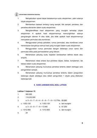 DEPARTEMEN PENDIDIKAN NASIONAL


1.            Menyebutkan syarat dapat diadakannya suatu eksperimen, yakni adanya
       obyek eksperimen.
2.            Memberikan batasan tentang ruang sampel, titik sampel, peristiwa, dan
       peristiwa elementer dalam suatu eksperimen.
3.            Mengidentifikasi hasil eksperimen yang mungkin terhadap obyek
       eksperimen       H    apakah   hasil   eksperimennya    memungkinkan   adanya
       pengulangan elemen H atau tidak, jika tidak apakah hasil eksperimennya
       merupakan permutasi atau kombinasi.
4.            Menggunakan prinsip perkalian, rumus permutasi, atau kombinasi untuk
       menentukan banyaknya semua hasil yang mungkin dalam suatu eksperimen.
5.            Menggunakan rumus permutasi dengan beberapa unsur sama dan
       permutasi siklis pada permasalahan yang relevan.
6.            Menentukan peluang suatu kejadian berdasarkan definisi klasik atau
       empirik.
7.            Menentukan relasi antara dua peristiwa (lepas, bebas, komplemen, tak
       bebas) dalam suatu eksperimen.
8.            Menentukan peluang munculnya peristiwa tertentu dalam berbagai cara
       pengambilan sampel.
9.            Menentukan peluang munculnya peristiwa tertentu dalam pengundian
       beberapa obyek sekaligus atau dalam pengundian 1 obyek yang dilakukan
       beberapa kali.


                            E. KUNCI JAWABAN SOAL-SOAL LATIHAN


Latihan 1 halaman 15
1.            900.000
2.            119.232.000
3.            a. 9 × 8 × 7 × 6 + 4 × 8 × 8 × 7 × 6 = 13.776 b. 68.880
       c. 1.653.120               d. 1.653.120            e. tak mungkin
4.            a. 5 × 8 × 8 × 7 × 6 = 13.440               b. 67.200
       c. 1.612.800               d. 1.612.800            e. tak mungkin
5.            24




                                                                                  5
 