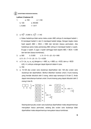 DEPARTEMEN PENDIDIKAN NASIONAL


Latihan 2 halaman 22
1.               a. 720          d. 1.140
       b. 120             e. 99.000
       c. 6.840           f. 1.617




           20             20
2.     a. P3 = 6.840 b. C 3 = 1.140

       c. Kalau hadiahnya tidak sama maka urutan ABC artinya A mendapat hadiah I,
          B mendapat hadiah II, dan C mendapat hadiah ketiga. Dengan begitu maka
          hasil seperti ABC ≠ BCA ≠ CBA dan lain-lain (kasus permutasi). Jika
          hadiahnya sama maka pemenang ABC artinya A mendapat hadiah x rupiah,
          B juga x rupiah, C juga x rupiah sehingga hasil seperti ABC = BCA = CAB
          dan lain-lain (kasus kombinasi).
3.     a. 900         b. 9.000        c. 9 × 8 + 9 × (8 × 8) = 648
       d. 9 × 8 × 7 + 9 × (8 × 8 × 7) = 4.536
4.     a. S = {e1, e2, e3, e4} dengan e1 = ABC, e2 = ABD, e3 = ACD, dan e4 = BCD
          n(S) = 4, artinya undangan dapat dipenuhi dalam 4 cara.
       b. 780
5.     a. 15.120 jika urutan cara duduknya diperhatikan dan 126 jika urutan cara
          duduknya tak diperhatikan. Berikut diberikan ilustrasi untuk 2 kursi kosong
          yang hendak diduduki oleh 3 orang, sebut saja namanya A, B dan C. Anda
          dapat mencobanya ilustrasi untuk 3 kursi kosong yang dapat diduduki oleh 2
          orang A dan B.

                                 A    B   C          atau    x   x   C
             A    B   A          B    A   C                  x   x   B   S, , n(S) = 3

                                 A    C   B                  x   x   A            =   C3
                                                                                       2
                                              S,
                                 C    A   B     n(S) = 6
                                                         3
                                 B    C   A         =   P2
                                 C    B   A


          Kesimpulannya jika urutan cara duduknya diperhatikan maka eksperimennya
          merupakan kasus permutasi, sedang jika urutan cara duduknya tidak
          diperhatikan maka eksperimennya merupakan kasus kombinasi.

                                                                                           6
 