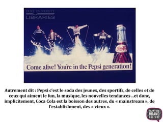 Autrement dit : Pepsi c’est le soda des jeunes, des sportifs, de celles et de
ceux qui aiment le fun, la musique, les nouvelles tendances…et donc,
implicitement, Coca Cola est la boisson des autres, du « mainstream », de
l’establishment, des « vieux ».
 